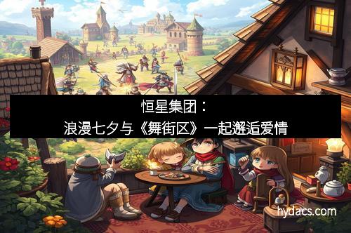 恒星集团：浪漫七夕与《舞街区》一起邂逅爱情