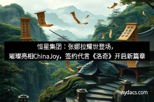 恒星集团：张娜拉耀世登场，璀璨亮相ChinaJoy，签约代言《洛奇》开启新篇章